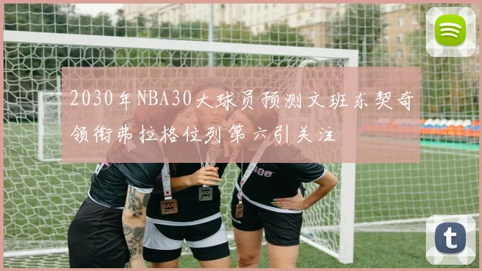 2030年NBA30大球员预测文班东契奇领衔弗拉格位列第六引关注